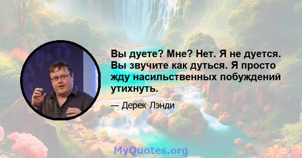 Вы дуете? Мне? Нет. Я не дуется. Вы звучите как дуться. Я просто жду насильственных побуждений утихнуть.