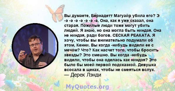 Вы думаете, Бернадетт Магуайр убила его? Э -э -э -э -э -э -э -э. Она, как я уже сказал, она старая. Пожилые люди тоже могут убить людей. Я знаю, но она могла быть ниндзя. Она не ниндзя, ради богов. СЕСКАЯ РЕАКАТА. Я