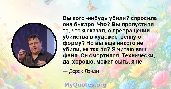 Вы кого -нибудь убили? спросила она быстро. Что? Вы пропустили то, что я сказал, о превращении убийства в художественную форму? Но вы еще никого не убили, не так ли? Я читаю ваш файл. Он смортился. Технически, да,