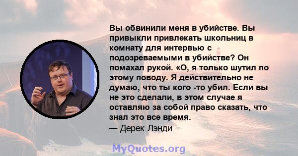 Вы обвинили меня в убийстве. Вы привыкли привлекать школьниц в комнату для интервью с подозреваемыми в убийстве? Он помахал рукой. «О, я только шутил по этому поводу. Я действительно не думаю, что ты кого -то убил. Если 