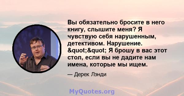 Вы обязательно бросите в него книгу, слышите меня? Я чувствую себя нарушенным, детективом. Нарушение. "" Я брошу в вас этот стол, если вы не дадите нам имена, которые мы ищем.