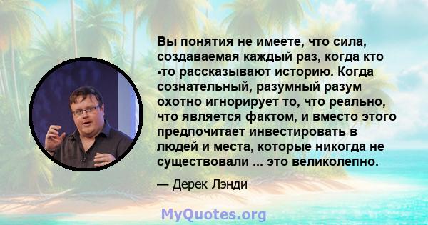 Вы понятия не имеете, что сила, создаваемая каждый раз, когда кто -то рассказывают историю. Когда сознательный, разумный разум охотно игнорирует то, что реально, что является фактом, и вместо этого предпочитает