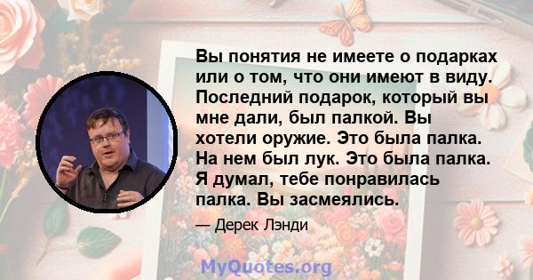 Вы понятия не имеете о подарках или о том, что они имеют в виду. Последний подарок, который вы мне дали, был палкой. Вы хотели оружие. Это была палка. На нем был лук. Это была палка. Я думал, тебе понравилась палка. Вы