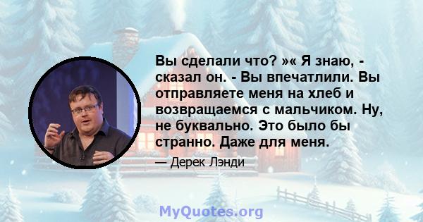 Вы сделали что? »« Я знаю, - сказал он. - Вы впечатлили. Вы отправляете меня на хлеб и возвращаемся с мальчиком. Ну, не буквально. Это было бы странно. Даже для меня.