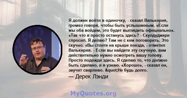 Я должен войти в одиночку, - сказал Валькирия, громко говоря, чтобы быть услышанным. «Если мы оба войдем, это будет выглядеть официально». «Так что я просто останусь здесь? - Скулдуджери спросил. Я делаю? Там не с кем