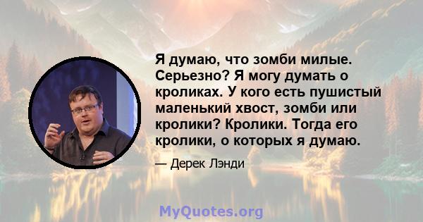 Я думаю, что зомби милые. Серьезно? Я могу думать о кроликах. У кого есть пушистый маленький хвост, зомби или кролики? Кролики. Тогда его кролики, о которых я думаю.