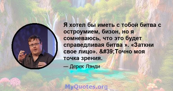 Я хотел бы иметь с тобой битва с остроумием, бизон, но я сомневаюсь, что это будет справедливая битва ». «Заткни свое лицо». 'Точно моя точка зрения.