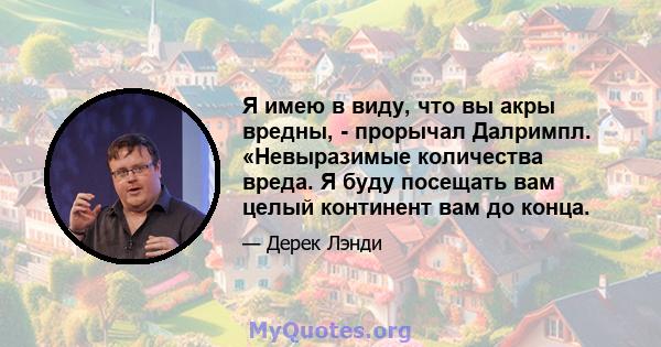 Я имею в виду, что вы акры вредны, - прорычал Далримпл. «Невыразимые количества вреда. Я буду посещать вам целый континент вам до конца.