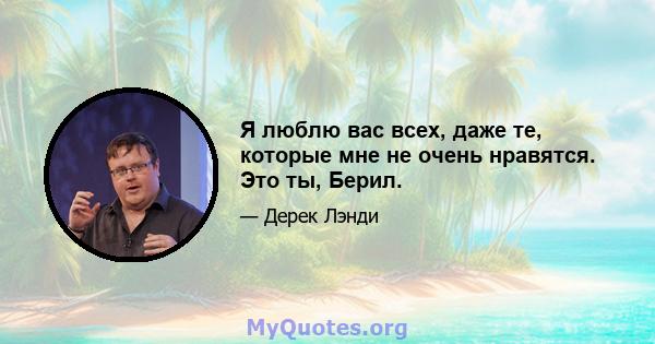 Я люблю вас всех, даже те, которые мне не очень нравятся. Это ты, Берил.