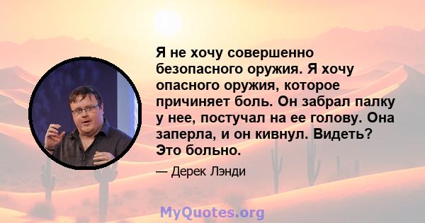 Я не хочу совершенно безопасного оружия. Я хочу опасного оружия, которое причиняет боль. Он забрал палку у нее, постучал на ее голову. Она заперла, и он кивнул. Видеть? Это больно.