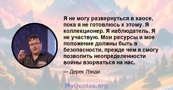 Я не могу развернуться в хаосе, пока я не готовлюсь к этому. Я коллекционер. Я наблюдатель. Я не участвую. Мои ресурсы и мое положение должны быть в безопасности, прежде чем я смогу позволить неопределенности войны