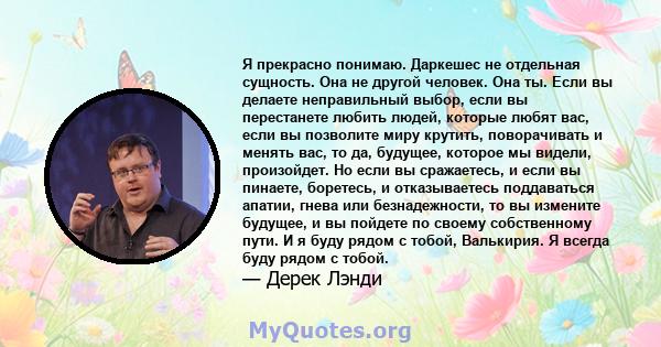 Я прекрасно понимаю. Даркешес не отдельная сущность. Она не другой человек. Она ты. Если вы делаете неправильный выбор, если вы перестанете любить людей, которые любят вас, если вы позволите миру крутить, поворачивать и 