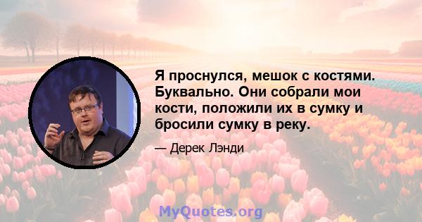 Я проснулся, мешок с костями. Буквально. Они собрали мои кости, положили их в сумку и бросили сумку в реку.