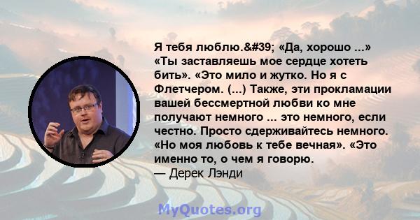 Я тебя люблю.' «Да, хорошо ...» «Ты заставляешь мое сердце хотеть бить». «Это мило и жутко. Но я с Флетчером. (...) Также, эти прокламации вашей бессмертной любви ко мне получают немного ... это немного, если