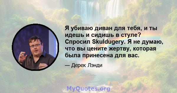 Я убиваю диван для тебя, и ты идешь и сидишь в стуле? Спросил Skuldugery. Я не думаю, что вы цените жертву, которая была принесена для вас.