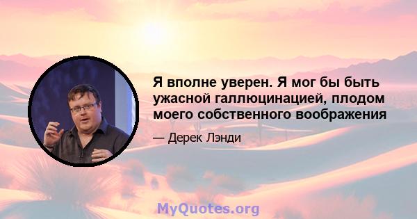 Я вполне уверен. Я мог бы быть ужасной галлюцинацией, плодом моего собственного воображения