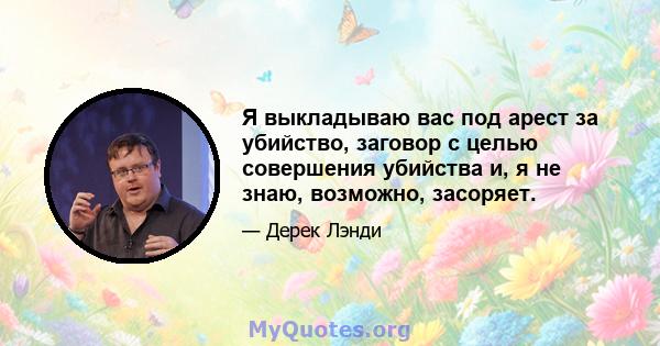 Я выкладываю вас под арест за убийство, заговор с целью совершения убийства и, я не знаю, возможно, засоряет.