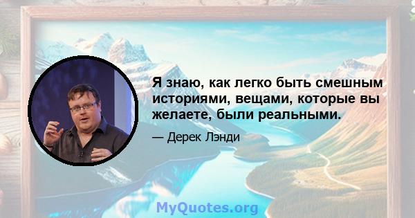 Я знаю, как легко быть смешным историями, вещами, которые вы желаете, были реальными.