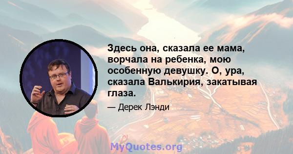 Здесь она, сказала ее мама, ворчала на ребенка, мою особенную девушку. О, ура, сказала Валькирия, закатывая глаза.