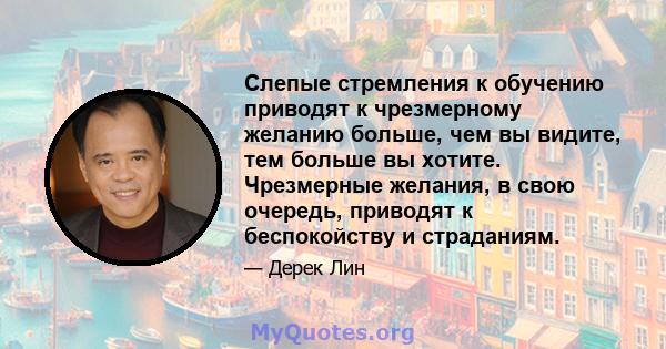 Слепые стремления к обучению приводят к чрезмерному желанию больше, чем вы видите, тем больше вы хотите. Чрезмерные желания, в свою очередь, приводят к беспокойству и страданиям.