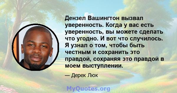 Дензел Вашингтон вызвал уверенность. Когда у вас есть уверенность, вы можете сделать что угодно. И вот что случилось. Я узнал о том, чтобы быть честным и сохранить это правдой, сохраняя это правдой в моем выступлении.