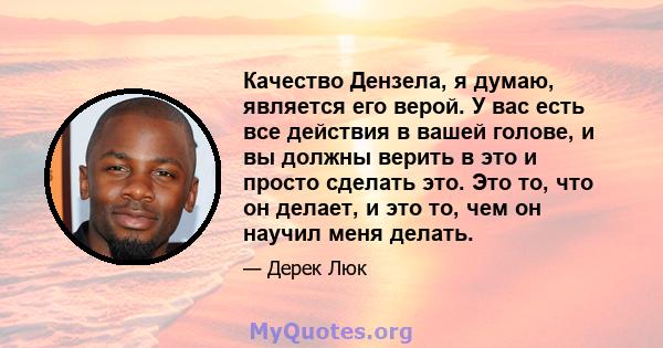 Качество Дензела, я думаю, является его верой. У вас есть все действия в вашей голове, и вы должны верить в это и просто сделать это. Это то, что он делает, и это то, чем он научил меня делать.