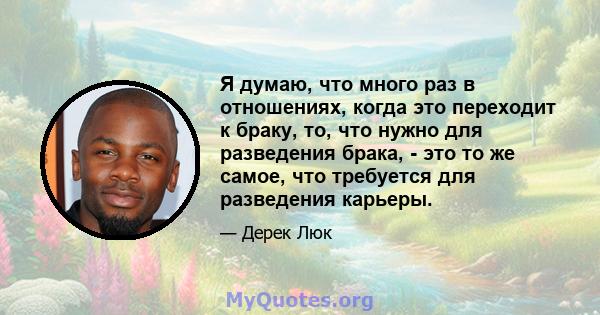 Я думаю, что много раз в отношениях, когда это переходит к браку, то, что нужно для разведения брака, - это то же самое, что требуется для разведения карьеры.