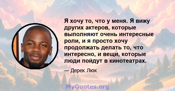 Я хочу то, что у меня. Я вижу других актеров, которые выполняют очень интересные роли, и я просто хочу продолжать делать то, что интересно, и вещи, которые люди пойдут в кинотеатрах.