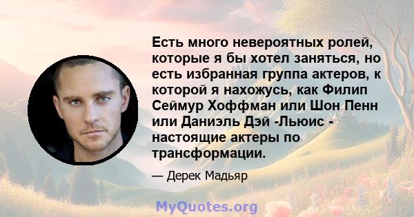 Есть много невероятных ролей, которые я бы хотел заняться, но есть избранная группа актеров, к которой я нахожусь, как Филип Сеймур Хоффман или Шон Пенн или Даниэль Дэй -Льюис - настоящие актеры по трансформации.