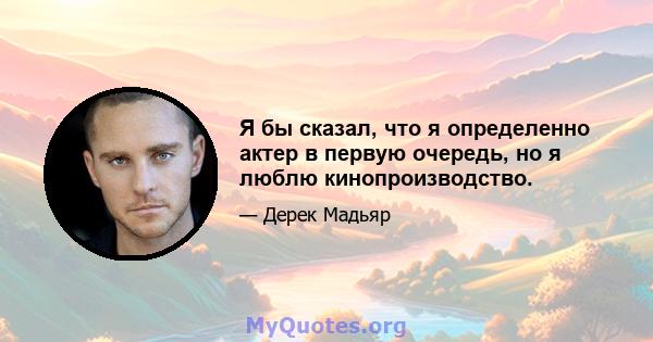 Я бы сказал, что я определенно актер в первую очередь, но я люблю кинопроизводство.