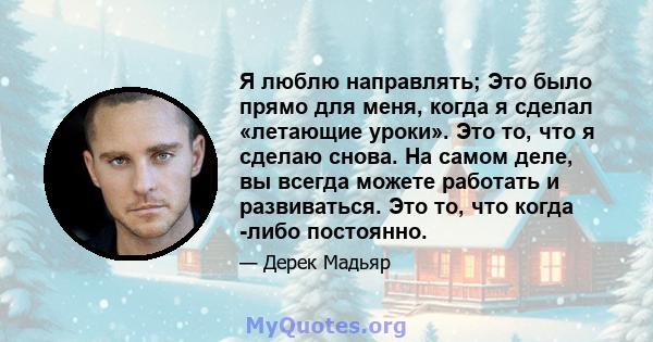 Я люблю направлять; Это было прямо для меня, когда я сделал «летающие уроки». Это то, что я сделаю снова. На самом деле, вы всегда можете работать и развиваться. Это то, что когда -либо постоянно.