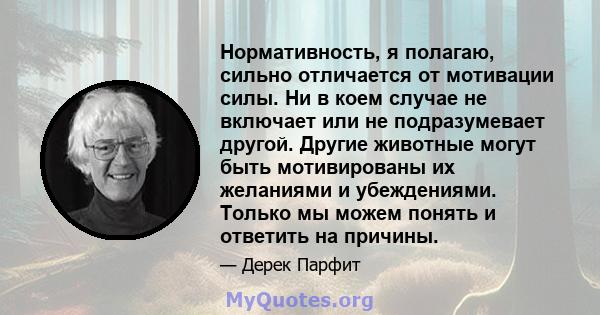 Нормативность, я полагаю, сильно отличается от мотивации силы. Ни в коем случае не включает или не подразумевает другой. Другие животные могут быть мотивированы их желаниями и убеждениями. Только мы можем понять и