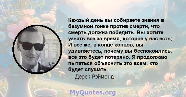 Каждый день вы собираете знания в безумной гонке против смерти, что смерть должна победить. Вы хотите узнать все за время, которое у вас есть; И все же, в конце концов, вы удивляетесь, почему вы беспокоились, все это