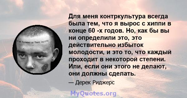 Для меня контркультура всегда была тем, что я вырос с хиппи в конце 60 -х годов. Но, как бы вы ни определили это, это действительно избыток молодости, и это то, что каждый проходит в некоторой степени. Или, если они