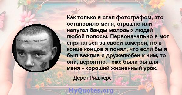 Как только я стал фотографом, это остановило меня, страшно или напугал банды молодых людей любой полосы. Первоначально я мог спрятаться за своей камерой, но в конце концов я понял, что если бы я был вежлив и дружелюбен