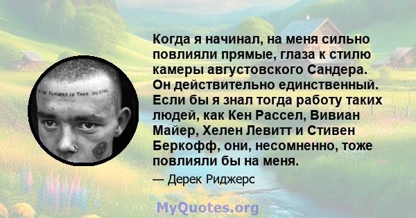 Когда я начинал, на меня сильно повлияли прямые, глаза к стилю камеры августовского Сандера. Он действительно единственный. Если бы я знал тогда работу таких людей, как Кен Рассел, Вивиан Майер, Хелен Левитт и Стивен