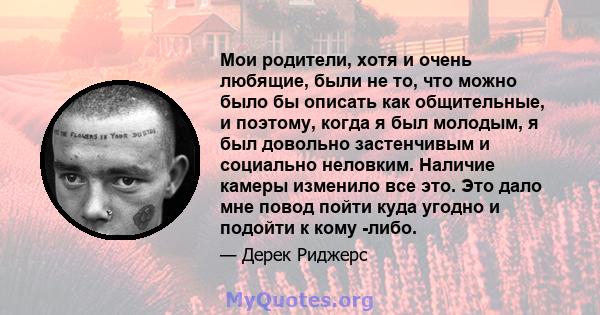 Мои родители, хотя и очень любящие, были не то, что можно было бы описать как общительные, и поэтому, когда я был молодым, я был довольно застенчивым и социально неловким. Наличие камеры изменило все это. Это дало мне