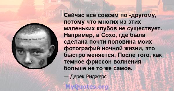 Сейчас все совсем по -другому, потому что многих из этих маленьких клубов не существует. Например, в Сохо, где была сделана почти половина моих фотографий ночной жизни, это быстро меняется. После того, как темное