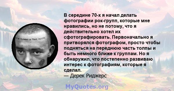 В середине 70-х я начал делать фотографии рок-групп, которые мне нравились, но не потому, что я действительно хотел их сфотографировать. Первоначально я притворялся фотографом, просто чтобы подняться на переднюю часть