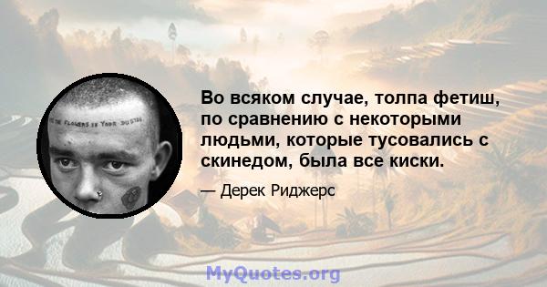 Во всяком случае, толпа фетиш, по сравнению с некоторыми людьми, которые тусовались с скинедом, была все киски.