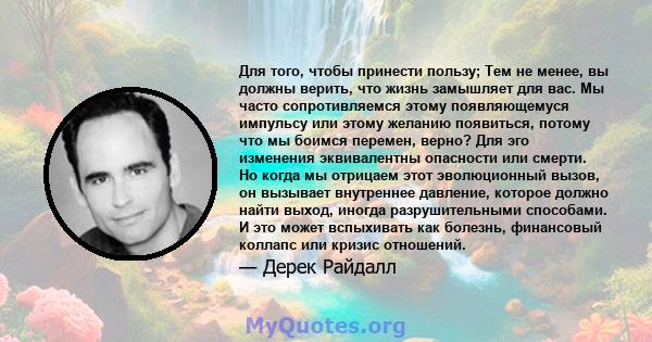 Для того, чтобы принести пользу; Тем не менее, вы должны верить, что жизнь замышляет для вас. Мы часто сопротивляемся этому появляющемуся импульсу или этому желанию появиться, потому что мы боимся перемен, верно? Для