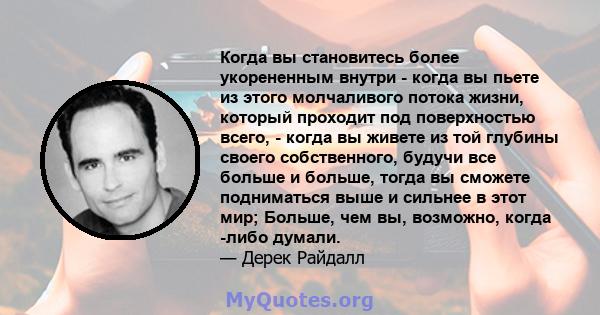 Когда вы становитесь более укорененным внутри - когда вы пьете из этого молчаливого потока жизни, который проходит под поверхностью всего, - когда вы живете из той глубины своего собственного, будучи все больше и