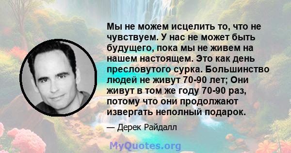 Мы не можем исцелить то, что не чувствуем. У нас не может быть будущего, пока мы не живем на нашем настоящем. Это как день пресловутого сурка. Большинство людей не живут 70-90 лет; Они живут в том же году 70-90 раз,