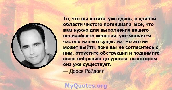 То, что вы хотите, уже здесь, в единой области чистого потенциала. Все, что вам нужно для выполнения вашего величайшего желания, уже является частью вашего существа. Но это не может выйти, пока вы не согласитесь с ним,