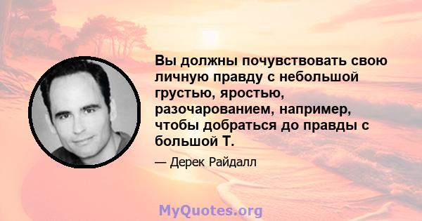 Вы должны почувствовать свою личную правду с небольшой грустью, яростью, разочарованием, например, чтобы добраться до правды с большой T.