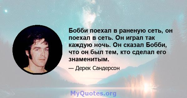 Бобби поехал в раненую сеть, он поехал в сеть. Он играл так каждую ночь. Он сказал Бобби, что он был тем, кто сделал его знаменитым.