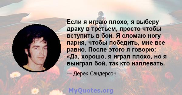 Если я играю плохо, я выберу драку в третьем, просто чтобы вступить в бой. Я сломаю ногу парня, чтобы победить, мне все равно. После этого я говорю: «Да, хорошо, я играл плохо, но я выиграл бой, так кто наплевать.