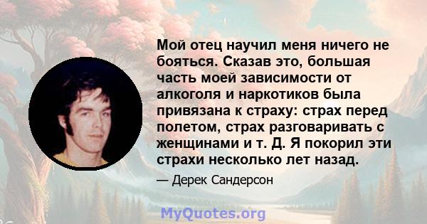 Мой отец научил меня ничего не бояться. Сказав это, большая часть моей зависимости от алкоголя и наркотиков была привязана к страху: страх перед полетом, страх разговаривать с женщинами и т. Д. Я покорил эти страхи