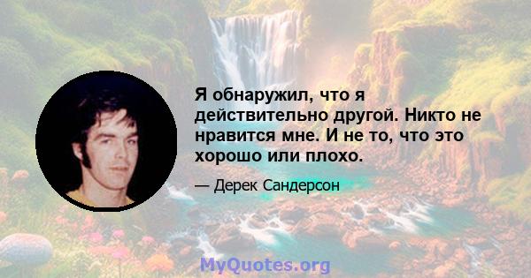 Я обнаружил, что я действительно другой. Никто не нравится мне. И не то, что это хорошо или плохо.