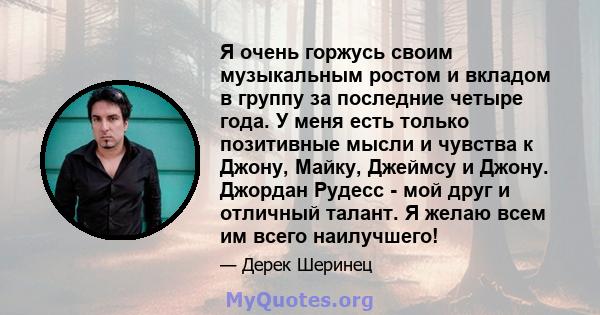 Я очень горжусь своим музыкальным ростом и вкладом в группу за последние четыре года. У меня есть только позитивные мысли и чувства к Джону, Майку, Джеймсу и Джону. Джордан Рудесс - мой друг и отличный талант. Я желаю